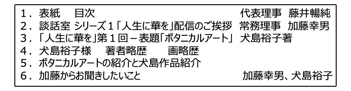 1.表紙 目次 代表理事 藤井暢純　2.談話室 シリーズ1「人生に華を」配信のご挨拶 常務理事 加藤幸男　3.「人生に華を」第1回-表題「ボタニカルアート」 犬島裕子著　4.犬島裕子様 著者略歴 画略歴 　5.ボタニカルアートの紹介と犬島作品紹介　6.加藤からお聞きしたいこと　6 加藤幸男、犬島裕子